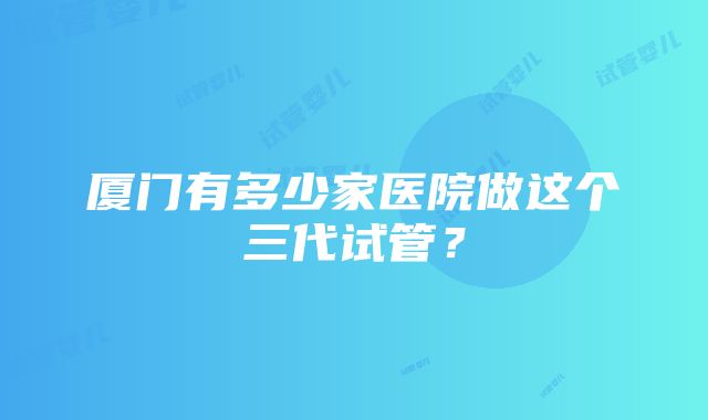 厦门有多少家医院做这个三代试管？