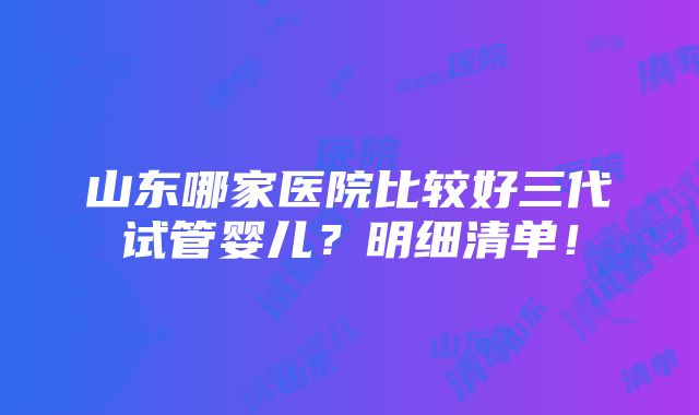 山东哪家医院比较好三代试管婴儿？明细清单！