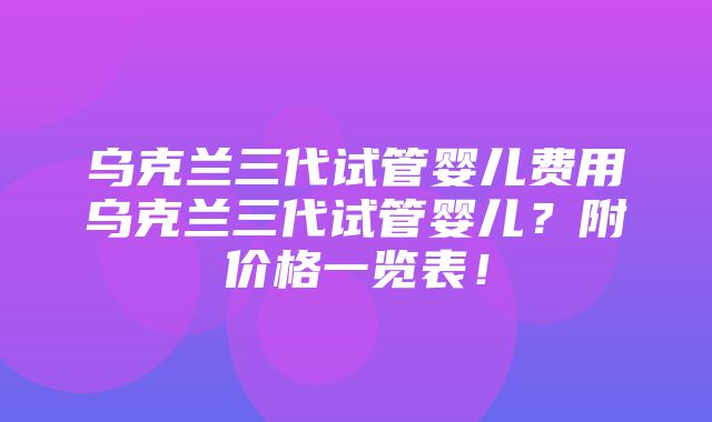 乌克兰三代试管婴儿费用乌克兰三代试管婴儿？附价格一览表！