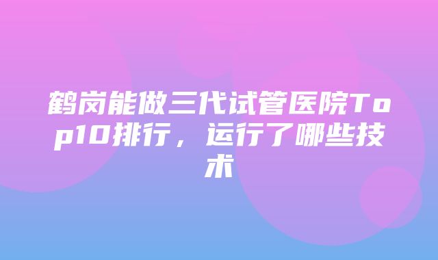 鹤岗能做三代试管医院Top10排行，运行了哪些技术