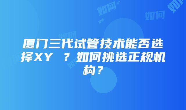 厦门三代试管技术能否选择XY ？如何挑选正规机构？