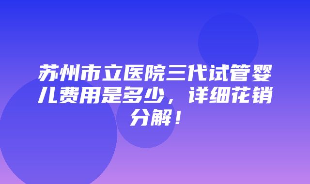 苏州市立医院三代试管婴儿费用是多少，详细花销分解！