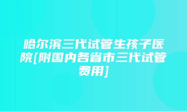 哈尔滨三代试管生孩子医院[附国内各省市三代试管费用]