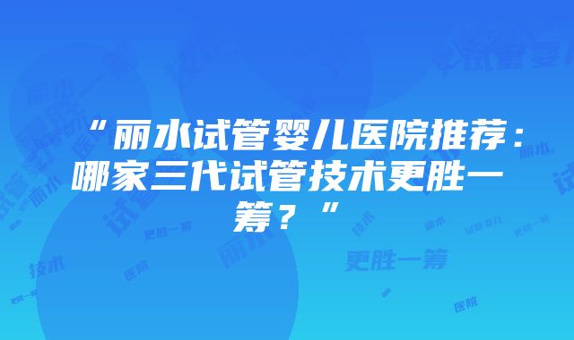 “丽水试管婴儿医院推荐：哪家三代试管技术更胜一筹？”