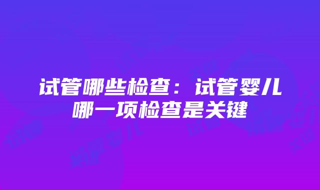 试管哪些检查：试管婴儿哪一项检查是关键