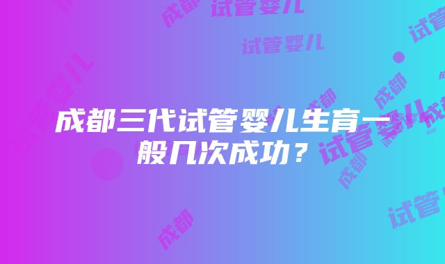 成都三代试管婴儿生育一般几次成功？