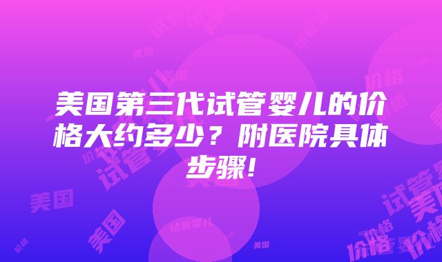 美国第三代试管婴儿的价格大约多少？附医院具体步骤!