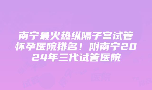 南宁最火热纵隔子宫试管怀孕医院排名！附南宁2024年三代试管医院