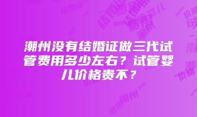 潮州没有结婚证做三代试管费用多少左右？试管婴儿价格贵不？