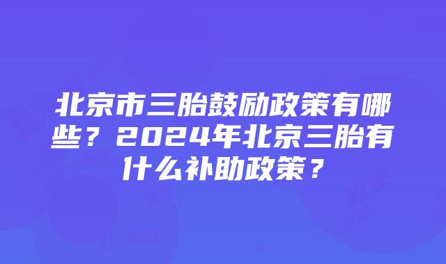 北京市三胎鼓励政策有哪些？2024年北京三胎有什么补助政策？