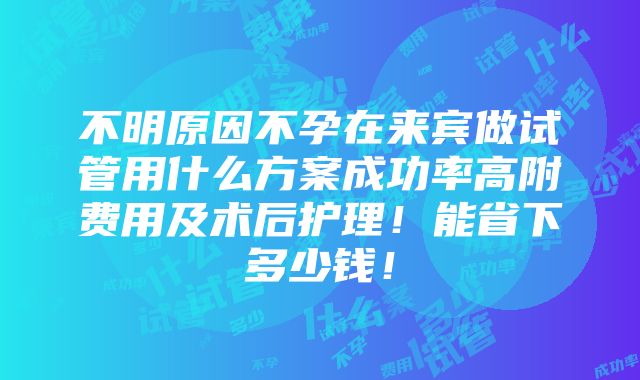 不明原因不孕在来宾做试管用什么方案成功率高附费用及术后护理！能省下多少钱！