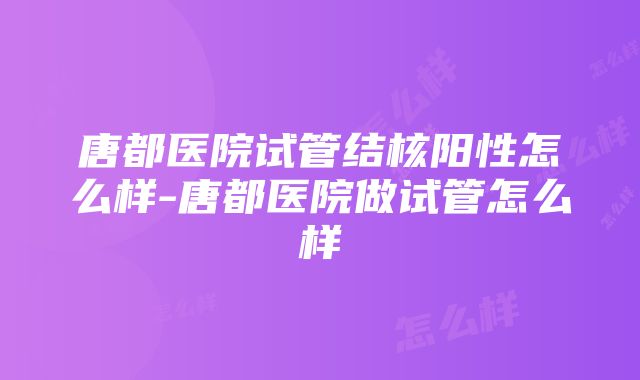 唐都医院试管结核阳性怎么样-唐都医院做试管怎么样