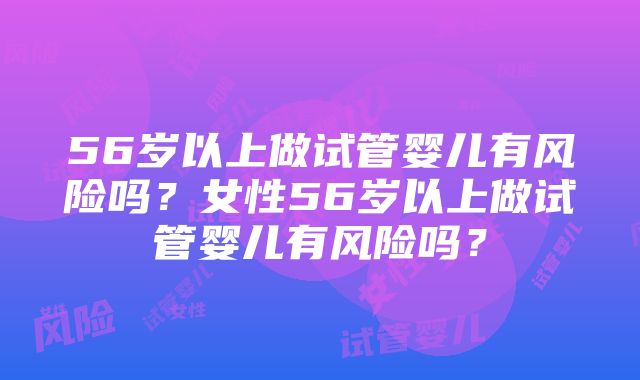 56岁以上做试管婴儿有风险吗？女性56岁以上做试管婴儿有风险吗？