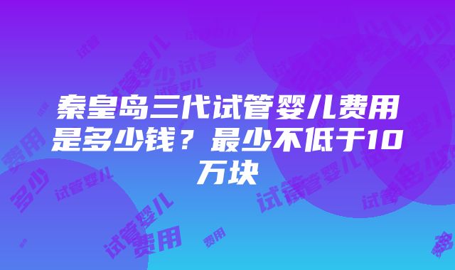 秦皇岛三代试管婴儿费用是多少钱？最少不低于10万块