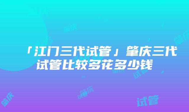 「江门三代试管」肇庆三代试管比较多花多少钱