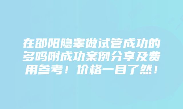 在邵阳隐睾做试管成功的多吗附成功案例分享及费用参考！价格一目了然！