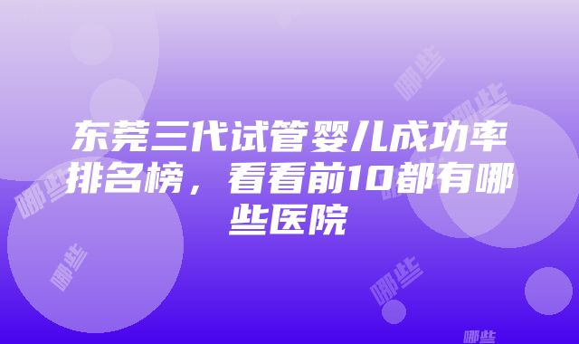 东莞三代试管婴儿成功率排名榜，看看前10都有哪些医院