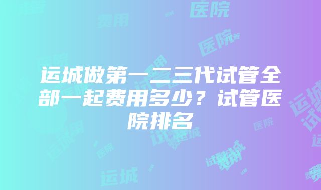 运城做第一二三代试管全部一起费用多少？试管医院排名