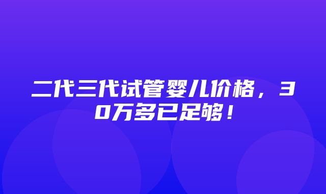 二代三代试管婴儿价格，30万多已足够！