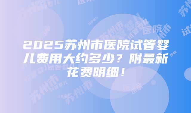 2025苏州市医院试管婴儿费用大约多少？附最新花费明细！