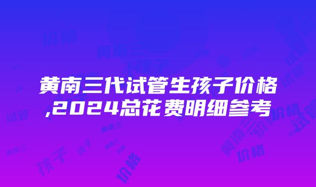 黄南三代试管生孩子价格,2024总花费明细参考