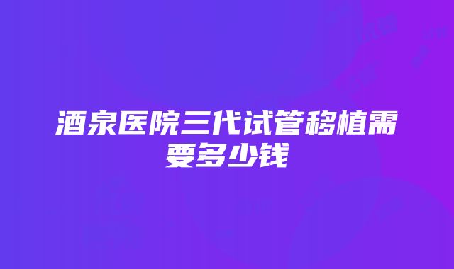 酒泉医院三代试管移植需要多少钱