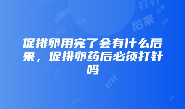 促排卵用完了会有什么后果，促排卵药后必须打针吗