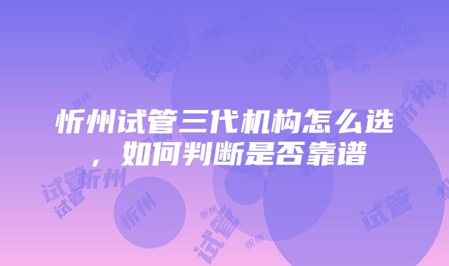 忻州试管三代机构怎么选，如何判断是否靠谱