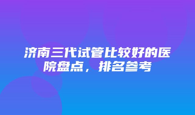 济南三代试管比较好的医院盘点，排名参考