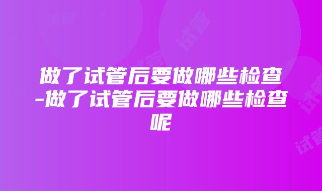 做了试管后要做哪些检查-做了试管后要做哪些检查呢