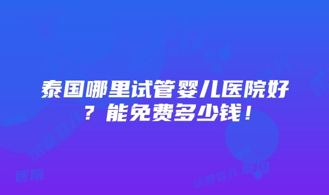 泰国哪里试管婴儿医院好？能免费多少钱！