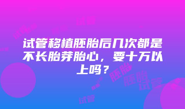 试管移植胚胎后几次都是不长胎芽胎心，要十万以上吗？