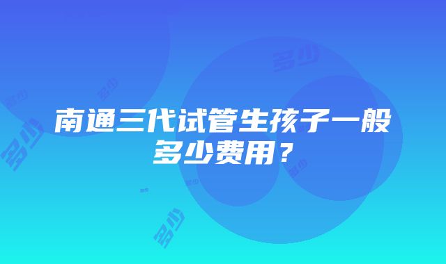 南通三代试管生孩子一般多少费用？