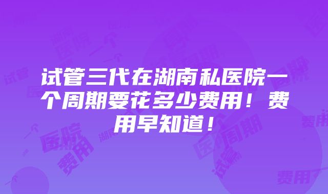 试管三代在湖南私医院一个周期要花多少费用！费用早知道！