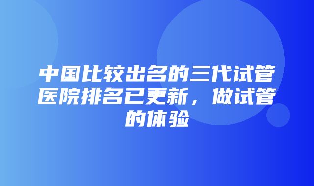 中国比较出名的三代试管医院排名已更新，做试管的体验