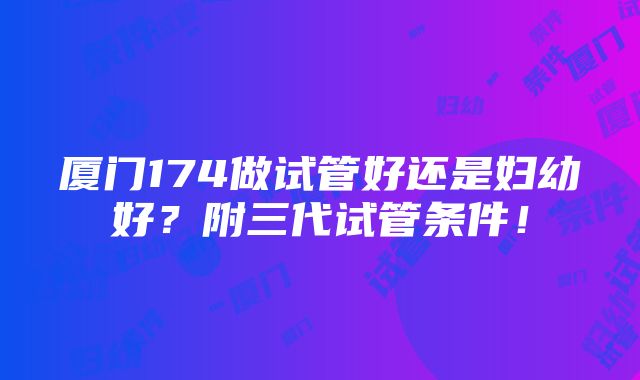 厦门174做试管好还是妇幼好？附三代试管条件！