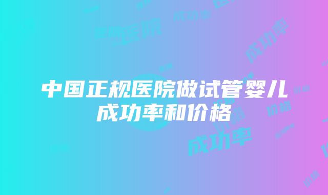 中国正规医院做试管婴儿成功率和价格