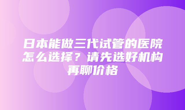 日本能做三代试管的医院怎么选择？请先选好机构再聊价格