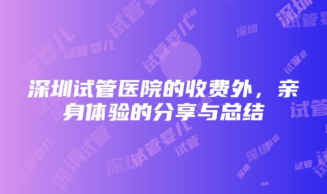 深圳试管医院的收费外，亲身体验的分享与总结