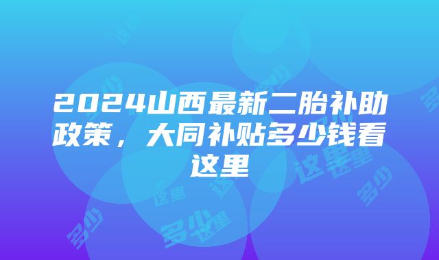 2024山西最新二胎补助政策，大同补贴多少钱看这里