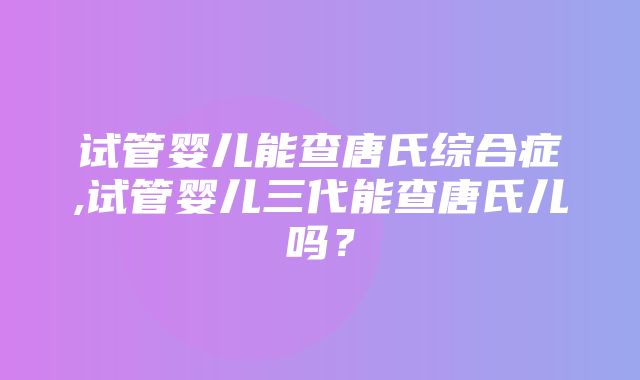 试管婴儿能查唐氏综合症,试管婴儿三代能查唐氏儿吗？