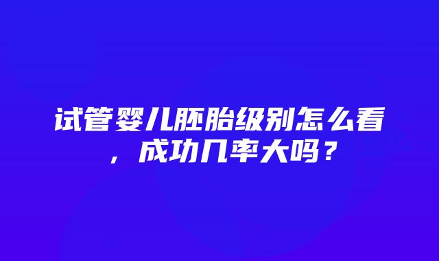 试管婴儿胚胎级别怎么看，成功几率大吗？