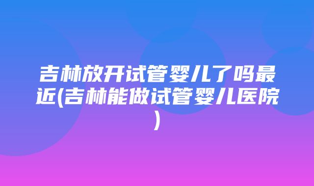 吉林放开试管婴儿了吗最近(吉林能做试管婴儿医院)