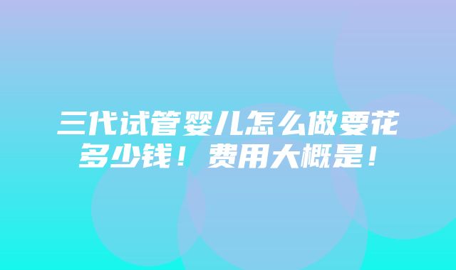 三代试管婴儿怎么做要花多少钱！费用大概是！