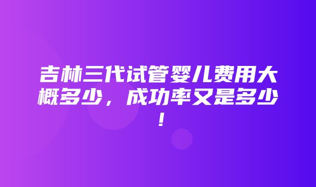 吉林三代试管婴儿费用大概多少，成功率又是多少！