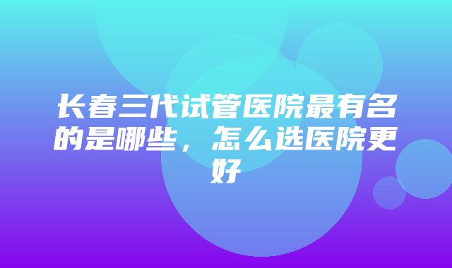 长春三代试管医院最有名的是哪些，怎么选医院更好