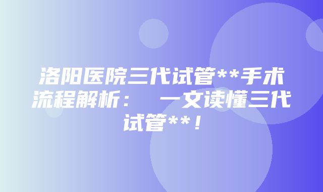 洛阳医院三代试管**手术流程解析： 一文读懂三代试管**！