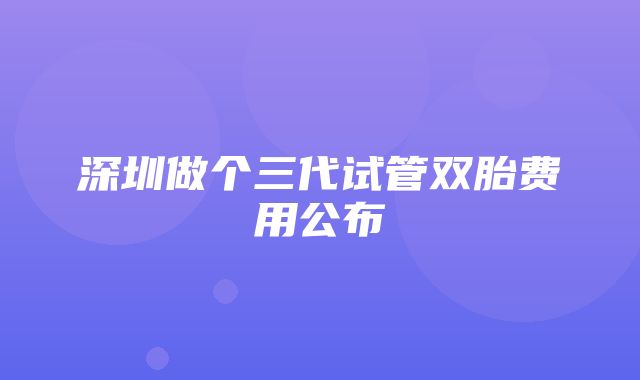 深圳做个三代试管双胎费用公布