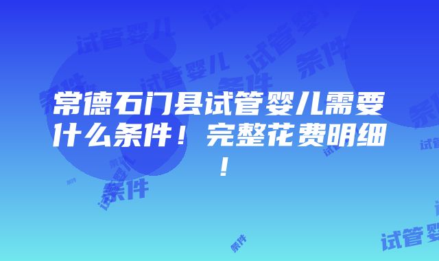 常德石门县试管婴儿需要什么条件！完整花费明细！