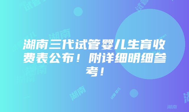 湖南三代试管婴儿生育收费表公布！附详细明细参考！